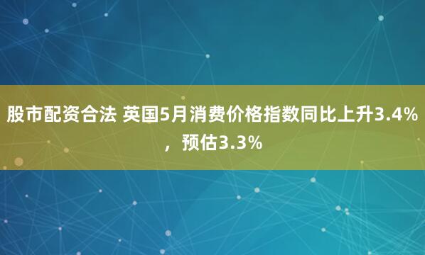 股市配资合法 英国5月消费价格指数同比上升3.4%，预估3.3%