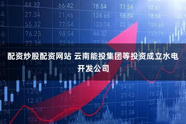配资炒股配资网站 云南能投集团等投资成立水电开发公司