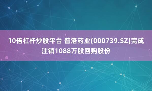 10倍杠杆炒股平台 普洛药业(000739.SZ)完成注销1088万股回购股份