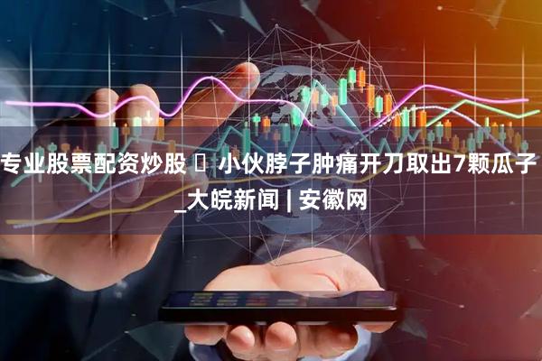 专业股票配资炒股 ​小伙脖子肿痛开刀取出7颗瓜子 _大皖新闻 | 安徽网