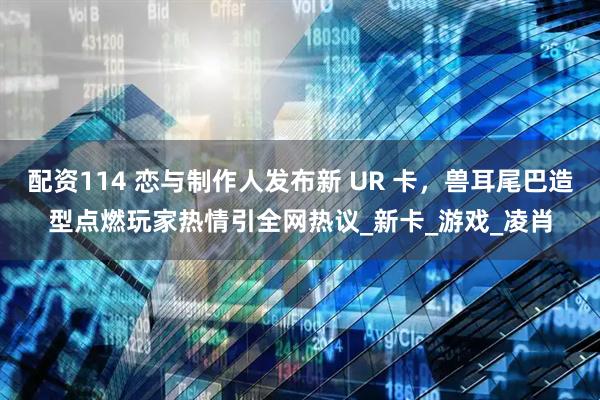 配资114 恋与制作人发布新 UR 卡，兽耳尾巴造型点燃玩家热情引全网热议_新卡_游戏_凌肖