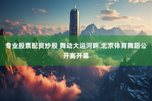专业股票配资炒股 舞动大运河畔 北京体育舞蹈公开赛开幕