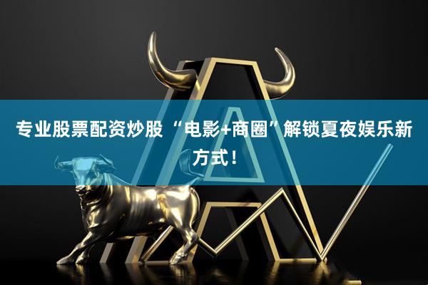 专业股票配资炒股 “电影+商圈”解锁夏夜娱乐新方式！