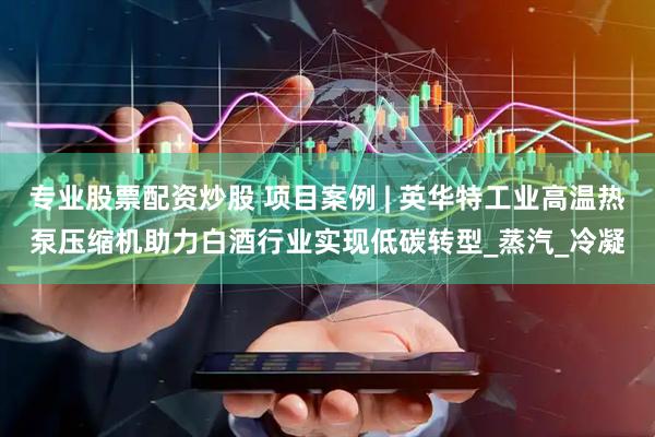 专业股票配资炒股 项目案例 | 英华特工业高温热泵压缩机助力白酒行业实现低碳转型_蒸汽_冷凝
