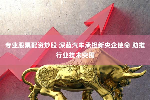 专业股票配资炒股 深蓝汽车承担新央企使命 助推行业技术突围