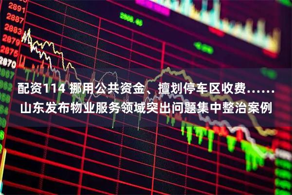 配资114 挪用公共资金、擅划停车区收费……山东发布物业服务领域突出问题集中整治案例