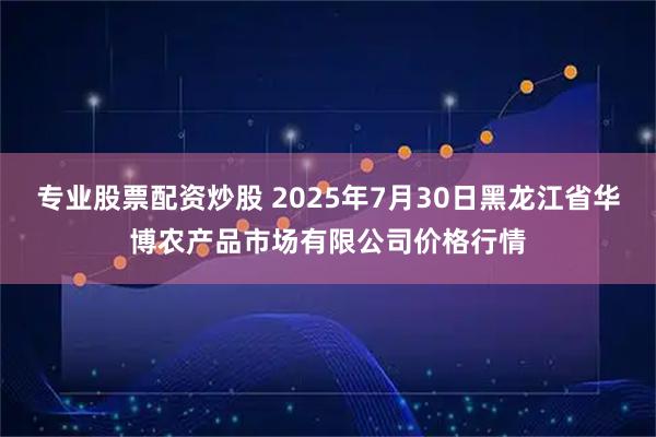 专业股票配资炒股 2025年7月30日黑龙江省华博农产品市场有限公司价格行情
