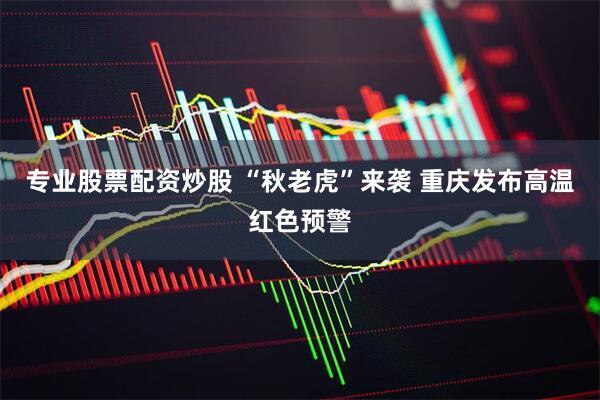 专业股票配资炒股 “秋老虎”来袭 重庆发布高温红色预警