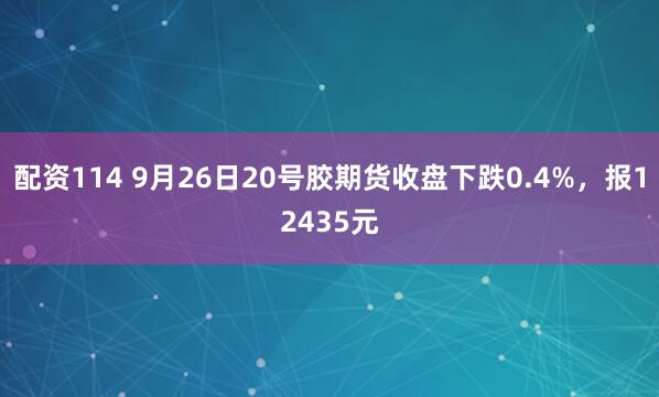 配资114 9月26日20号胶期货收盘下跌0.4%，报12435元