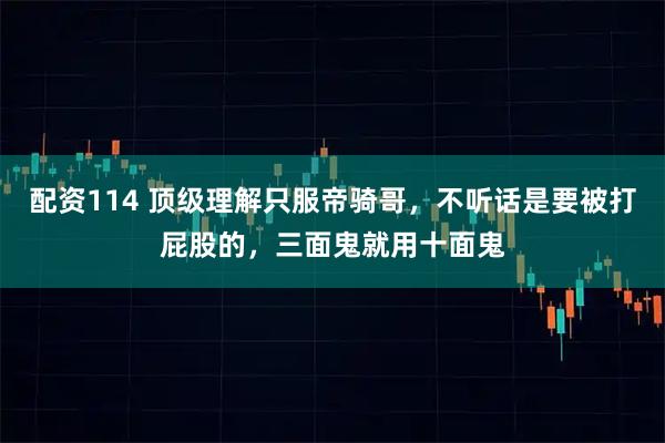 配资114 顶级理解只服帝骑哥，不听话是要被打屁股的，三面鬼就用十面鬼