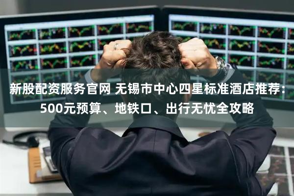 新股配资服务官网 无锡市中心四星标准酒店推荐：500元预算、地铁口、出行无忧全攻略
