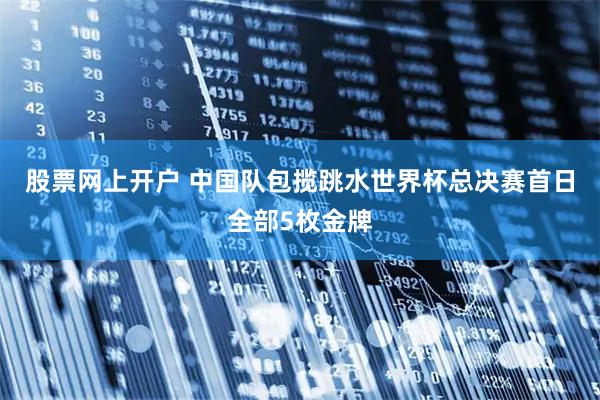 股票网上开户 中国队包揽跳水世界杯总决赛首日全部5枚金牌