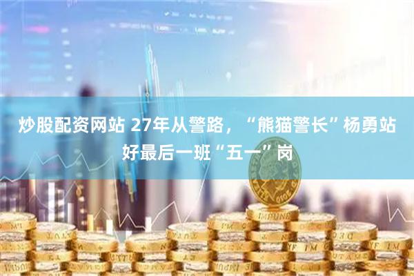 炒股配资网站 27年从警路，“熊猫警长”杨勇站好最后一班“五一”岗