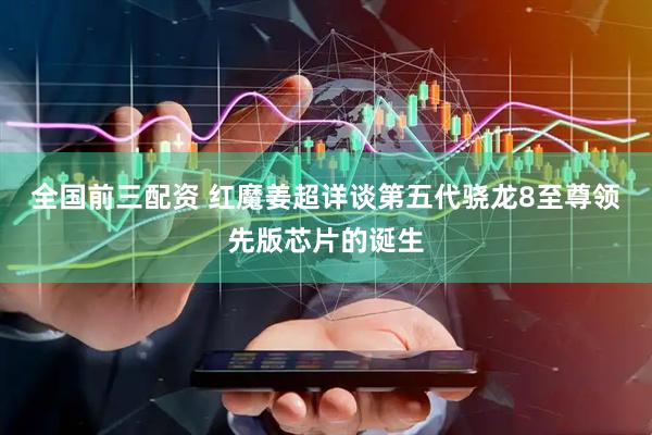 全国前三配资 红魔姜超详谈第五代骁龙8至尊领先版芯片的诞生