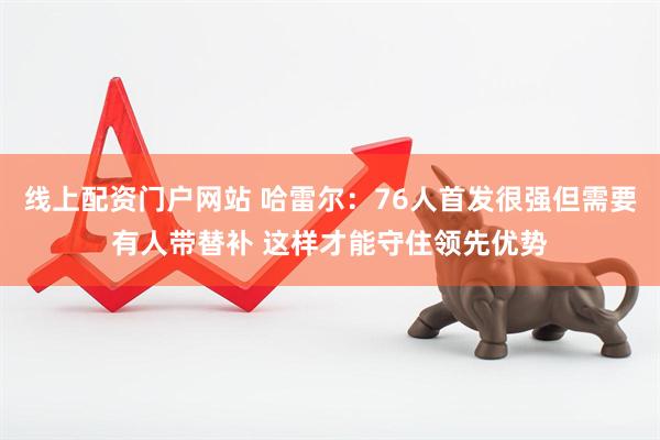 线上配资门户网站 哈雷尔：76人首发很强但需要有人带替补 这样才能守住领先优势