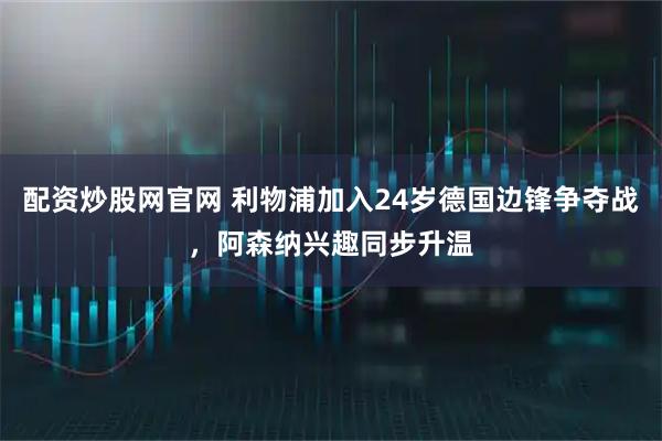 配资炒股网官网 利物浦加入24岁德国边锋争夺战，阿森纳兴趣同步升温